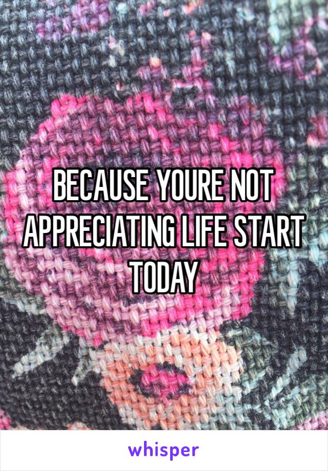 BECAUSE YOURE NOT APPRECIATING LIFE START TODAY