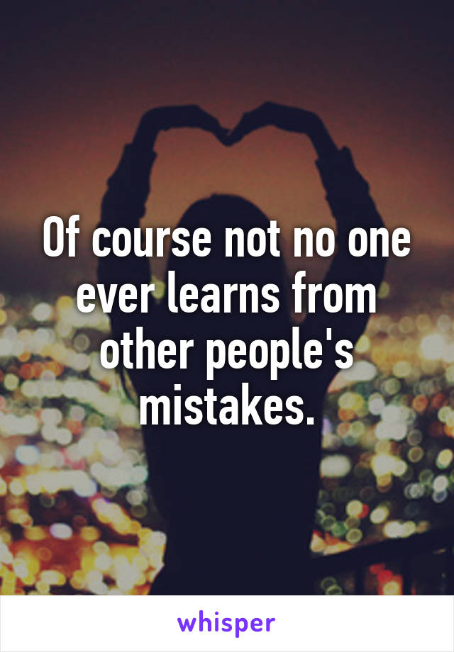 Of course not no one ever learns from other people's mistakes.