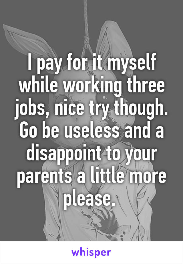 I pay for it myself while working three jobs, nice try though. Go be useless and a disappoint to your parents a little more please. 