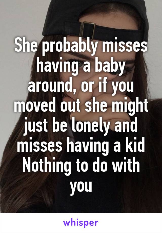 She probably misses having a baby around, or if you moved out she might just be lonely and misses having a kid
Nothing to do with you