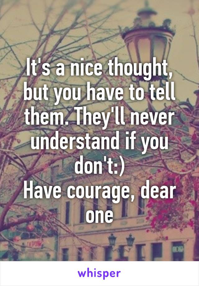 It's a nice thought, but you have to tell them. They'll never understand if you don't:)
Have courage, dear one