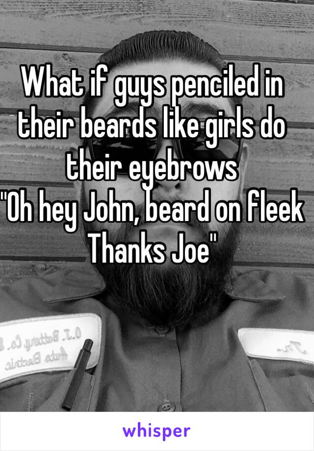 What if guys penciled in their beards like girls do their eyebrows
"Oh hey John, beard on fleek
Thanks Joe" 
