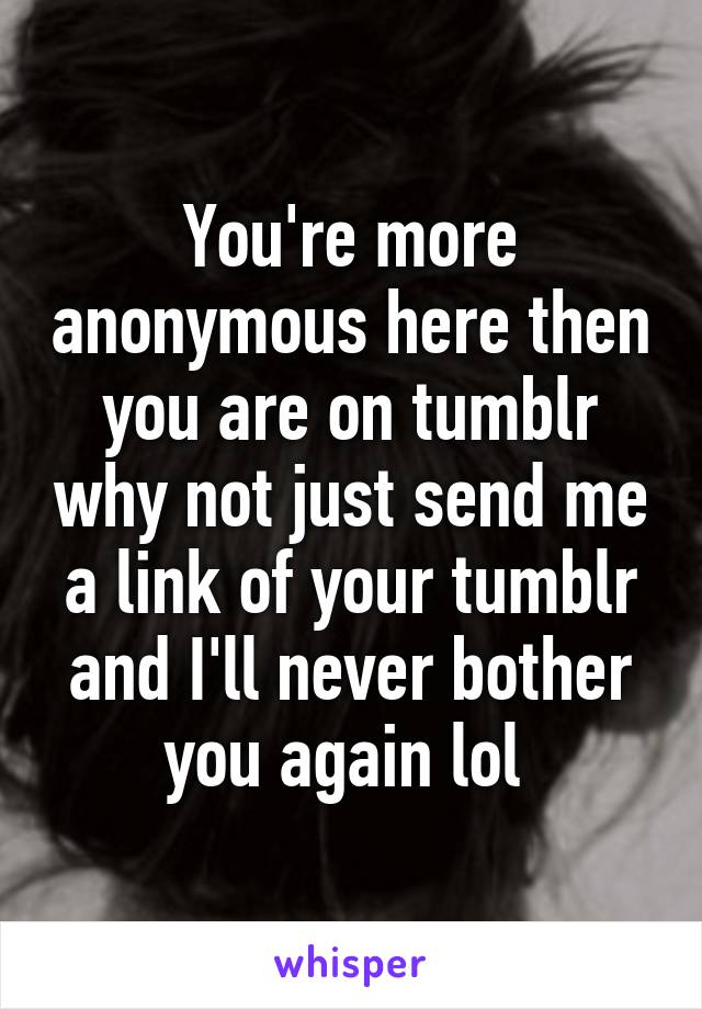 You're more anonymous here then you are on tumblr why not just send me a link of your tumblr and I'll never bother you again lol 
