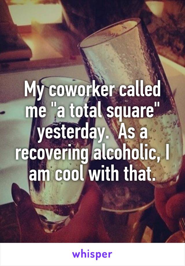 My coworker called me "a total square" yesterday.  As a recovering alcoholic, I am cool with that.