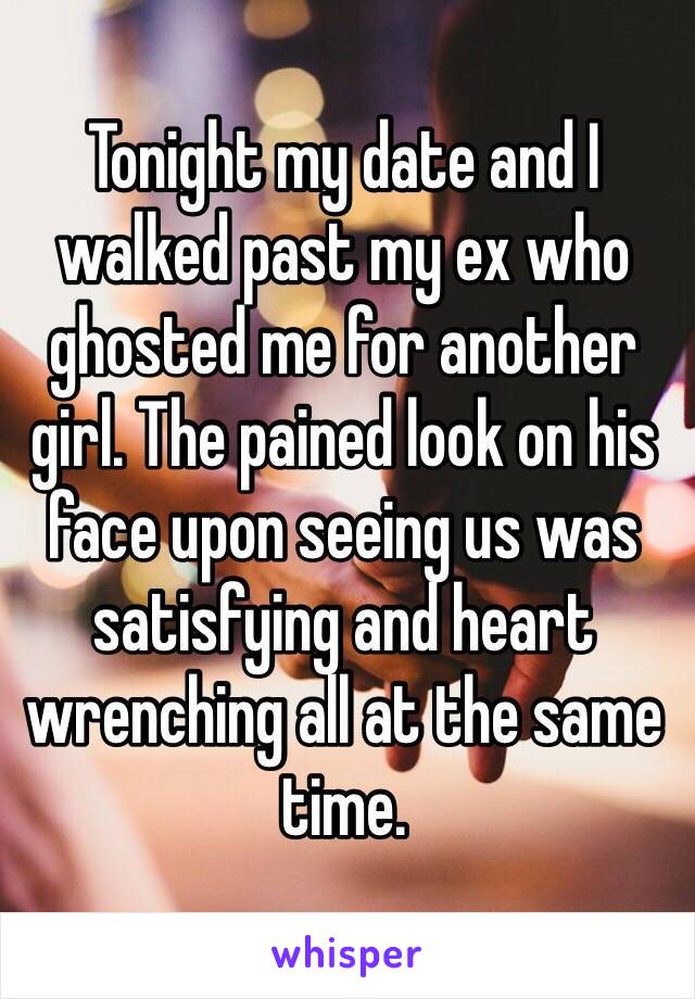 Tonight my date and I walked past my ex who ghosted me for another girl. The pained look on his face upon seeing us was satisfying and heart wrenching all at the same time.