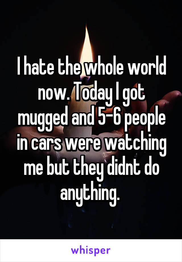 I hate the whole world now. Today I got mugged and 5-6 people in cars were watching me but they didnt do anything. 