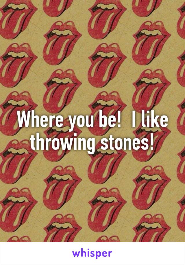 Where you be!  I like throwing stones!