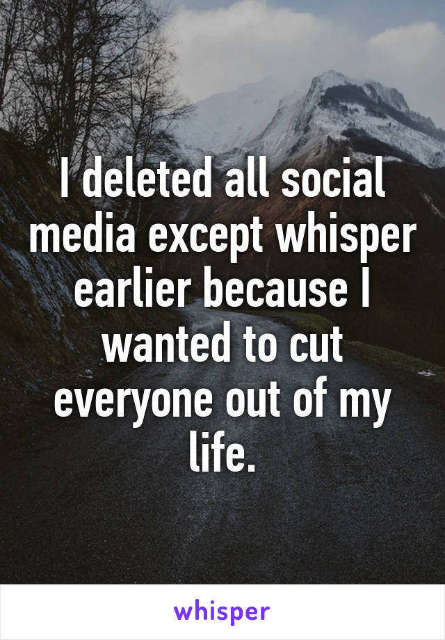 I deleted all social media except whisper earlier because I wanted to cut everyone out of my life.