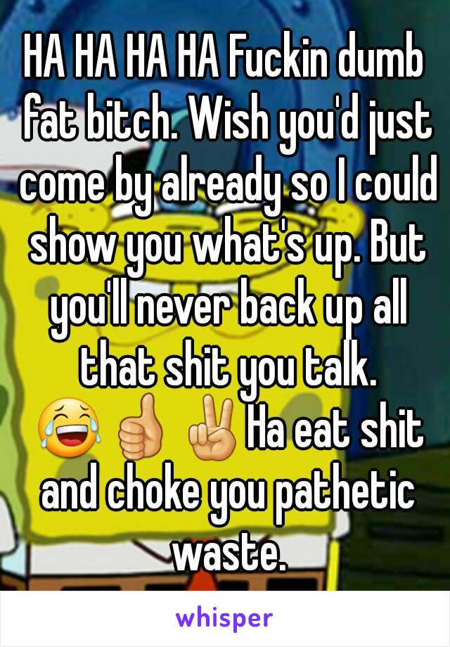 HA HA HA HA Fuckin dumb fat bitch. Wish you'd just come by already so I could show you what's up. But you'll never back up all that shit you talk. 😂👍✌Ha eat shit and choke you pathetic waste.