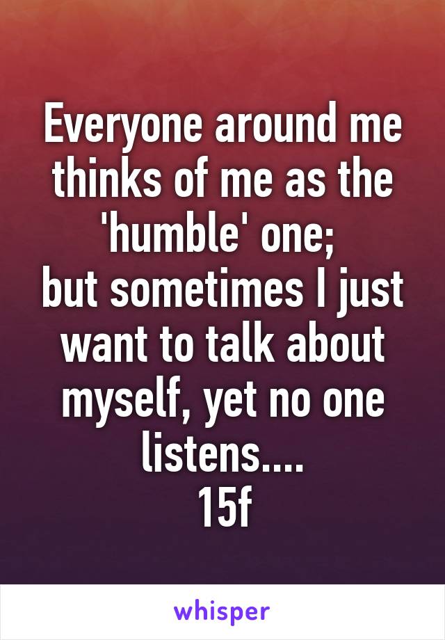 Everyone around me thinks of me as the 'humble' one; 
but sometimes I just want to talk about myself, yet no one listens....
15f