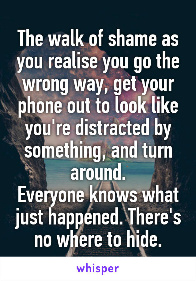 The walk of shame as you realise you go the wrong way, get your phone out to look like you're distracted by something, and turn around.
Everyone knows what just happened. There's no where to hide.