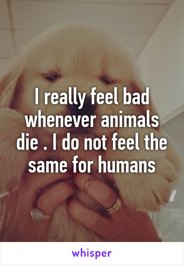 I really feel bad whenever animals die . I do not feel the same for humans