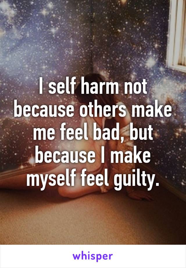 I self harm not because others make me feel bad, but because I make myself feel guilty.