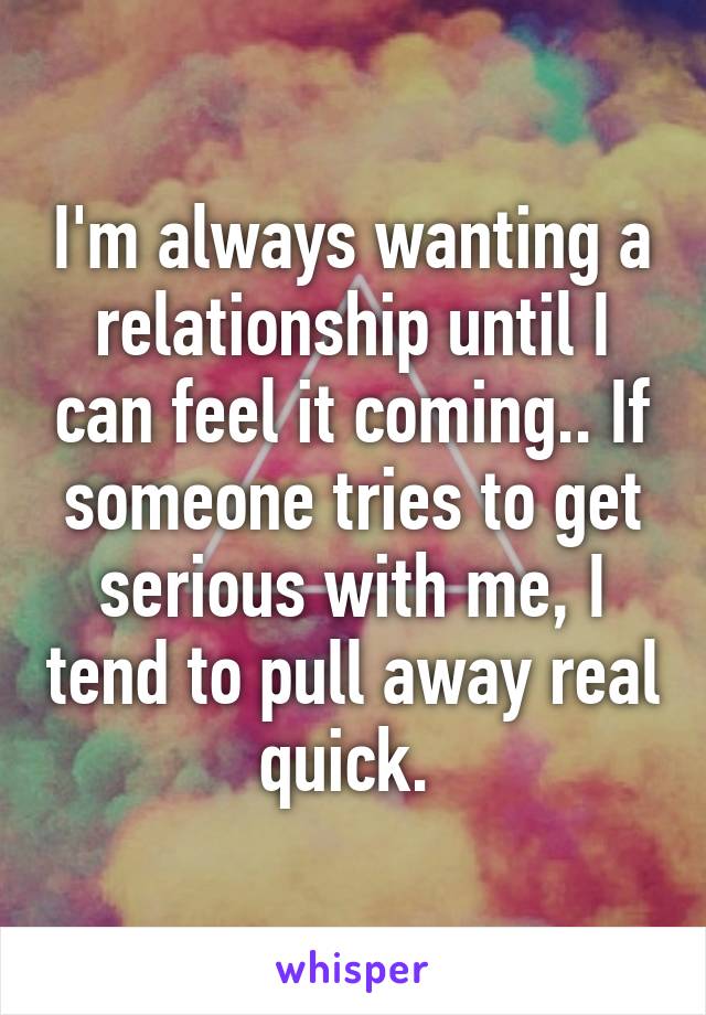 I'm always wanting a relationship until I can feel it coming.. If someone tries to get serious with me, I tend to pull away real quick. 