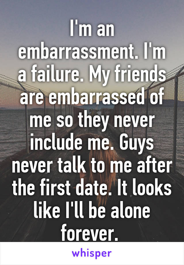 I'm an embarrassment. I'm a failure. My friends are embarrassed of me so they never include me. Guys never talk to me after the first date. It looks like I'll be alone forever. 