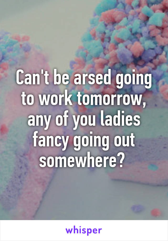 Can't be arsed going to work tomorrow, any of you ladies fancy going out somewhere? 