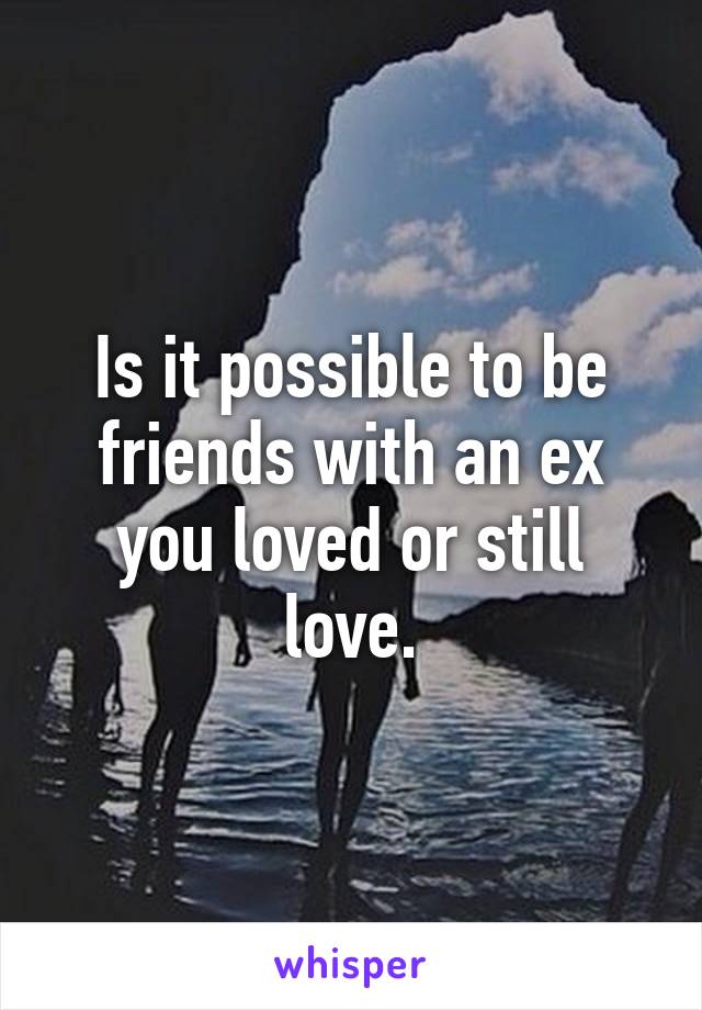 Is it possible to be friends with an ex you loved or still love.