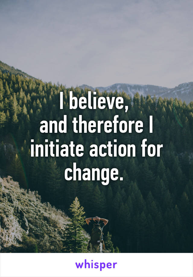 I believe, 
and therefore I initiate action for change. 