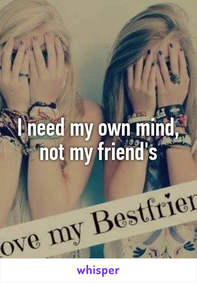 I need my own mind, not my friend's