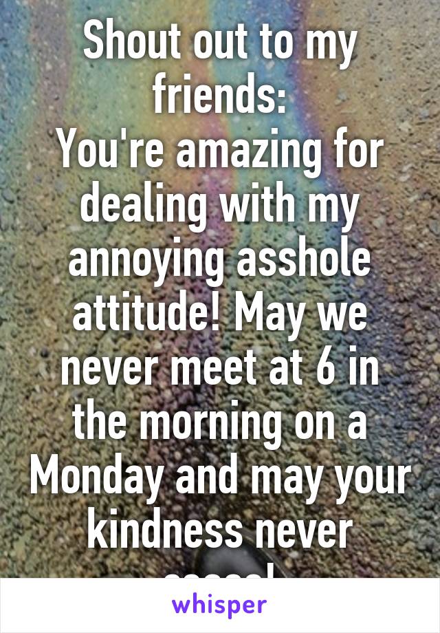 Shout out to my friends:
You're amazing for dealing with my annoying asshole attitude! May we never meet at 6 in the morning on a Monday and may your kindness never cease!