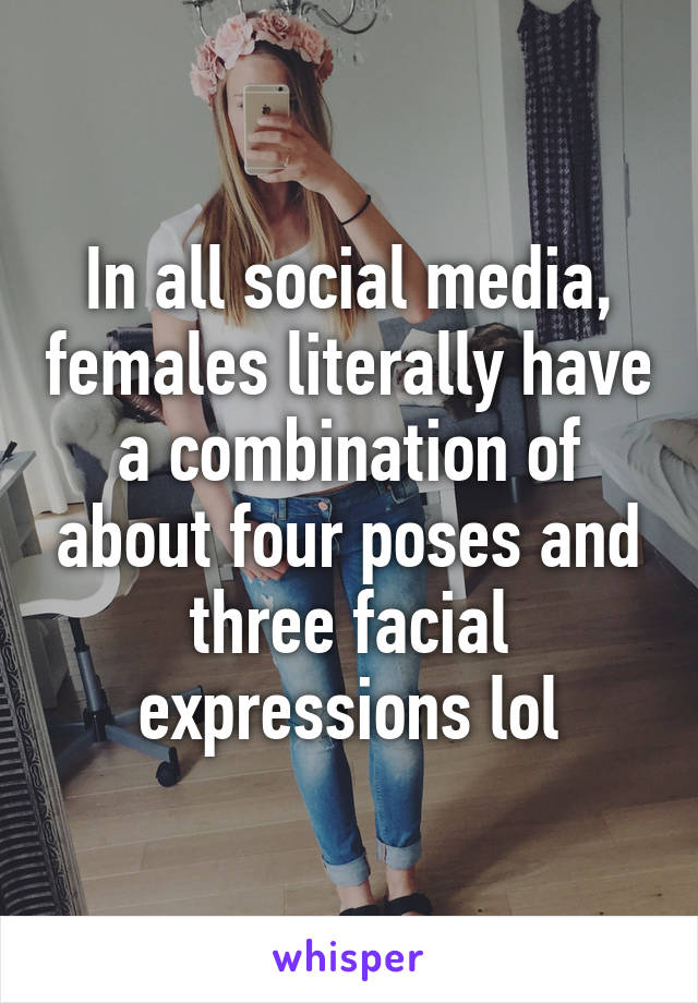 In all social media, females literally have a combination of about four poses and three facial expressions lol