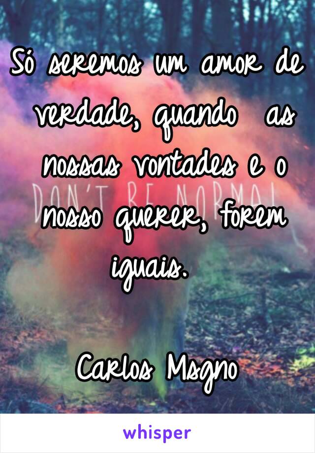 Só seremos um amor de verdade, quando  as nossas vontades e o nosso querer, forem iguais.  

Carlos Msgno