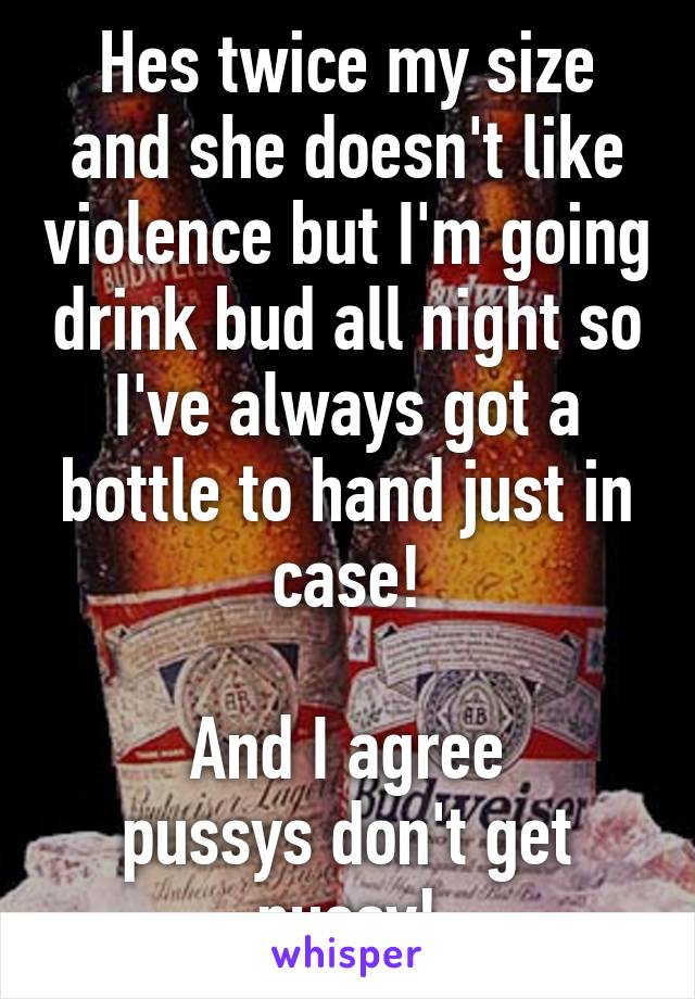 Hes twice my size and she doesn't like violence but I'm going drink bud all night so I've always got a bottle to hand just in case!

And I agree
pussys don't get pussy!