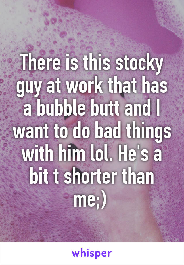 There is this stocky guy at work that has a bubble butt and I want to do bad things with him lol. He's a bit t shorter than me;) 