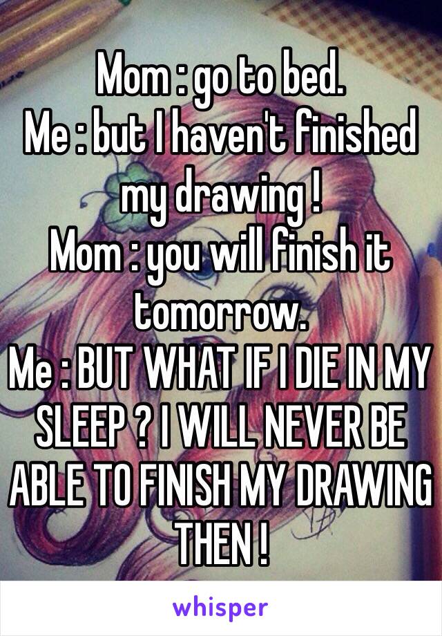 Mom : go to bed. 
Me : but I haven't finished my drawing ! 
Mom : you will finish it tomorrow. 
Me : BUT WHAT IF I DIE IN MY SLEEP ? I WILL NEVER BE ABLE TO FINISH MY DRAWING THEN ! 