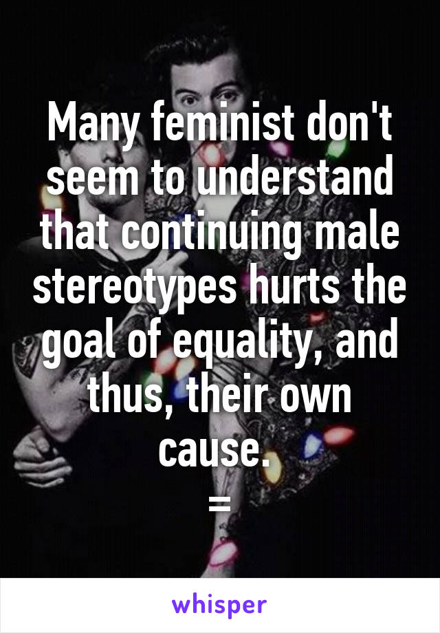 Many feminist don't seem to understand that continuing male stereotypes hurts the goal of equality, and thus, their own cause. 
=