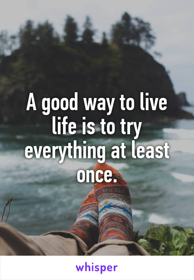 A good way to live life is to try everything at least once.