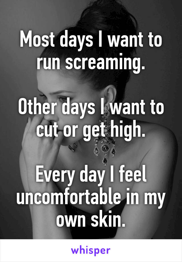 Most days I want to run screaming.

Other days I want to cut or get high.

Every day I feel uncomfortable in my own skin.