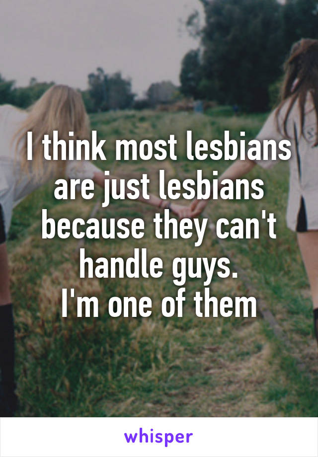 I think most lesbians are just lesbians because they can't handle guys.
I'm one of them