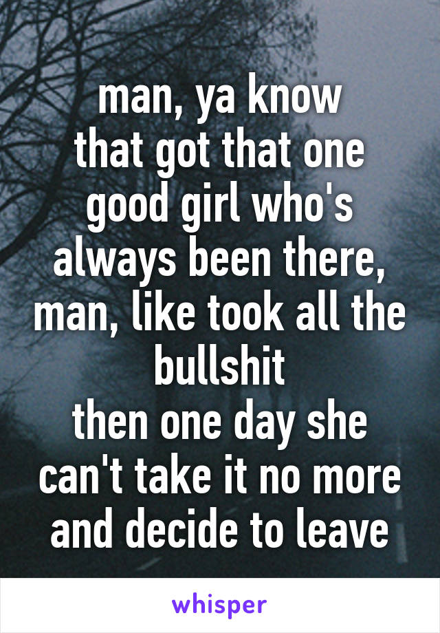 man, ya know
that got that one good girl who's always been there, man, like took all the bullshit
then one day she can't take it no more and decide to leave