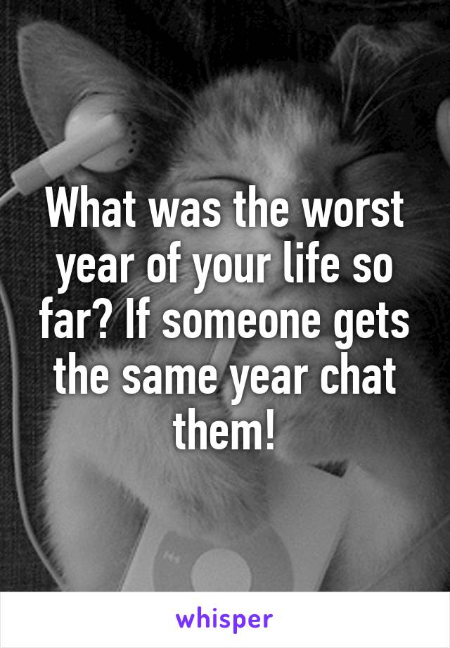 What was the worst year of your life so far? If someone gets the same year chat them!