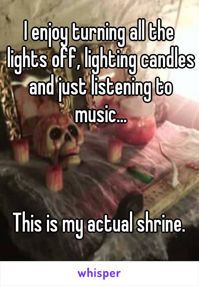 I enjoy turning all the lights off, lighting candles and just listening to music...



This is my actual shrine.