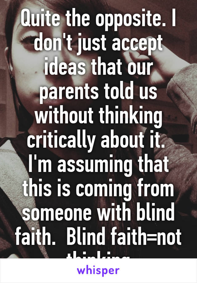 Quite the opposite. I don't just accept ideas that our parents told us without thinking critically about it.  I'm assuming that this is coming from someone with blind faith.  Blind faith=not thinking