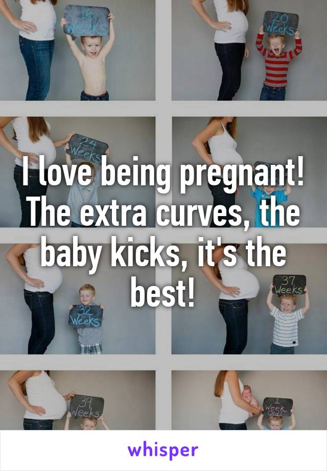 I love being pregnant! The extra curves, the baby kicks, it's the best!