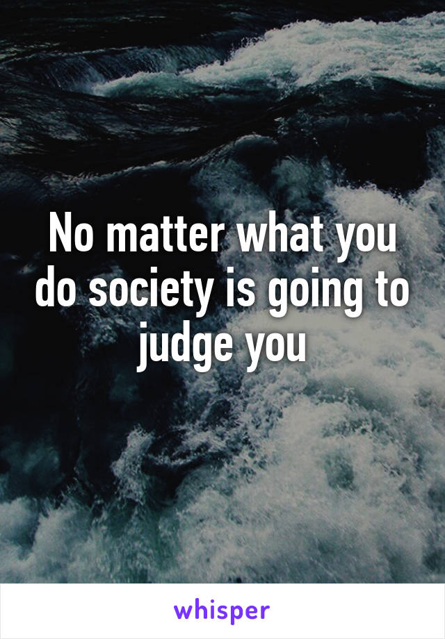 No matter what you do society is going to judge you
