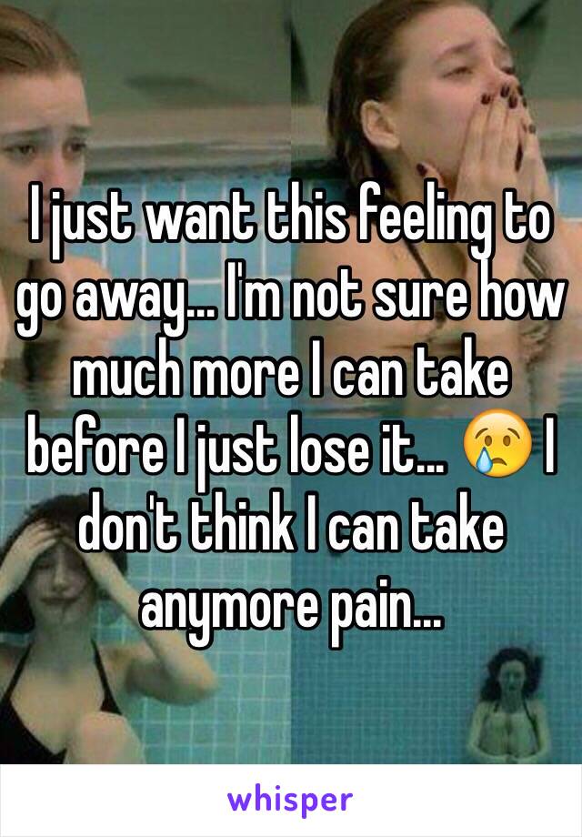 I just want this feeling to go away... I'm not sure how much more I can take before I just lose it... 😢 I don't think I can take anymore pain...