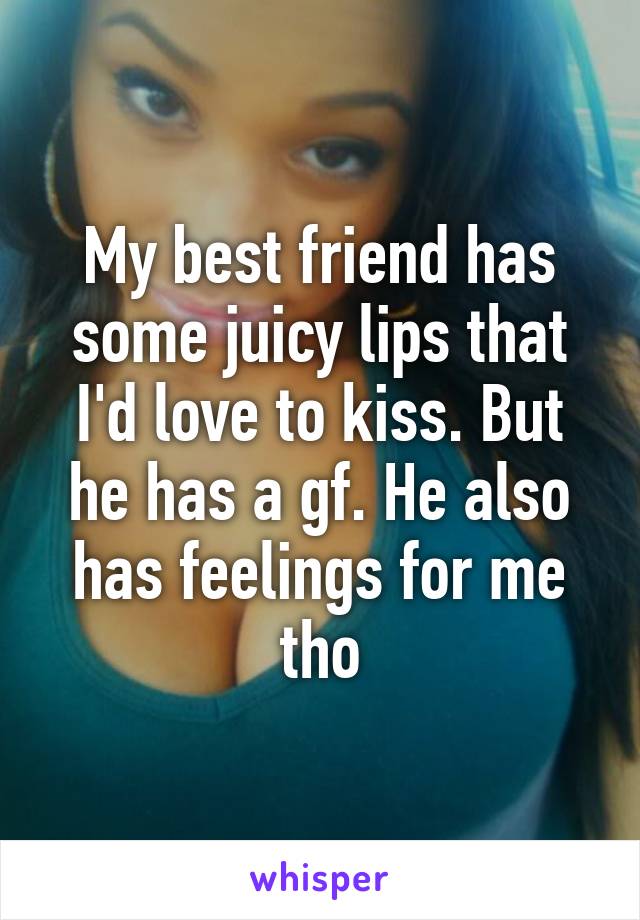 My best friend has some juicy lips that I'd love to kiss. But he has a gf. He also has feelings for me tho