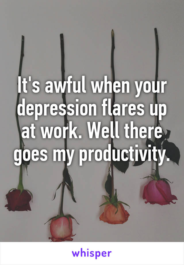 It's awful when your depression flares up at work. Well there goes my productivity. 