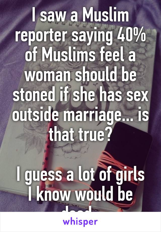 I saw a Muslim reporter saying 40% of Muslims feel a woman should be stoned if she has sex outside marriage... is that true?

I guess a lot of girls I know would be dead. 