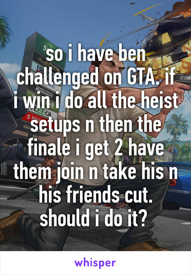 so i have ben challenged on GTA. if i win i do all the heist setups n then the finale i get 2 have them join n take his n his friends cut. should i do it? 