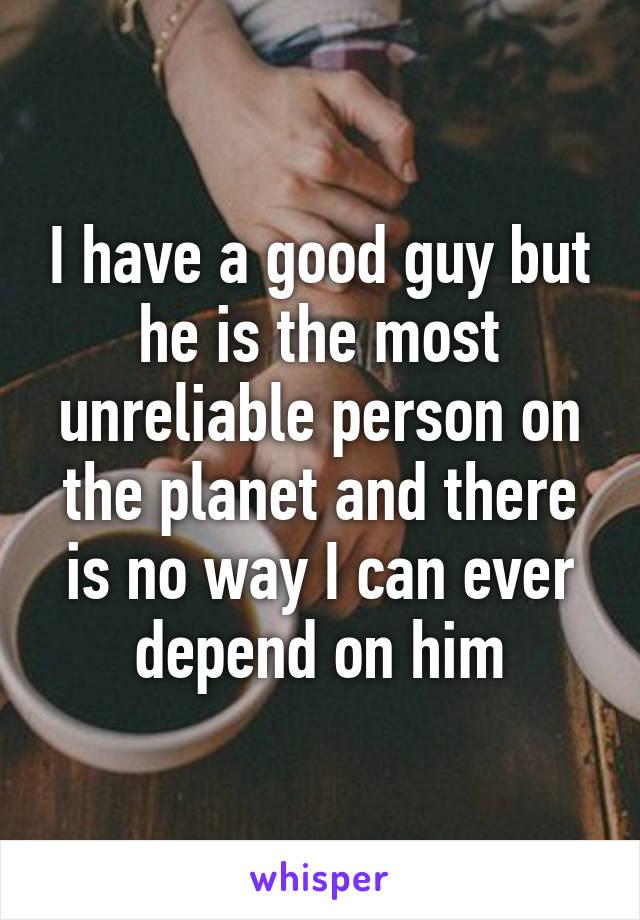 I have a good guy but he is the most unreliable person on the planet and there is no way I can ever depend on him