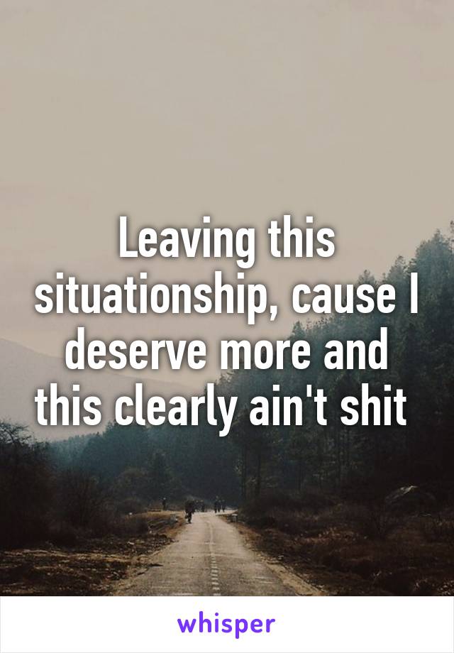 Leaving this situationship, cause I deserve more and this clearly ain't shit 