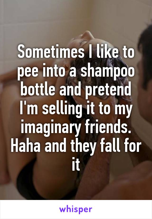 Sometimes I like to pee into a shampoo bottle and pretend I'm selling it to my imaginary friends. Haha and they fall for it