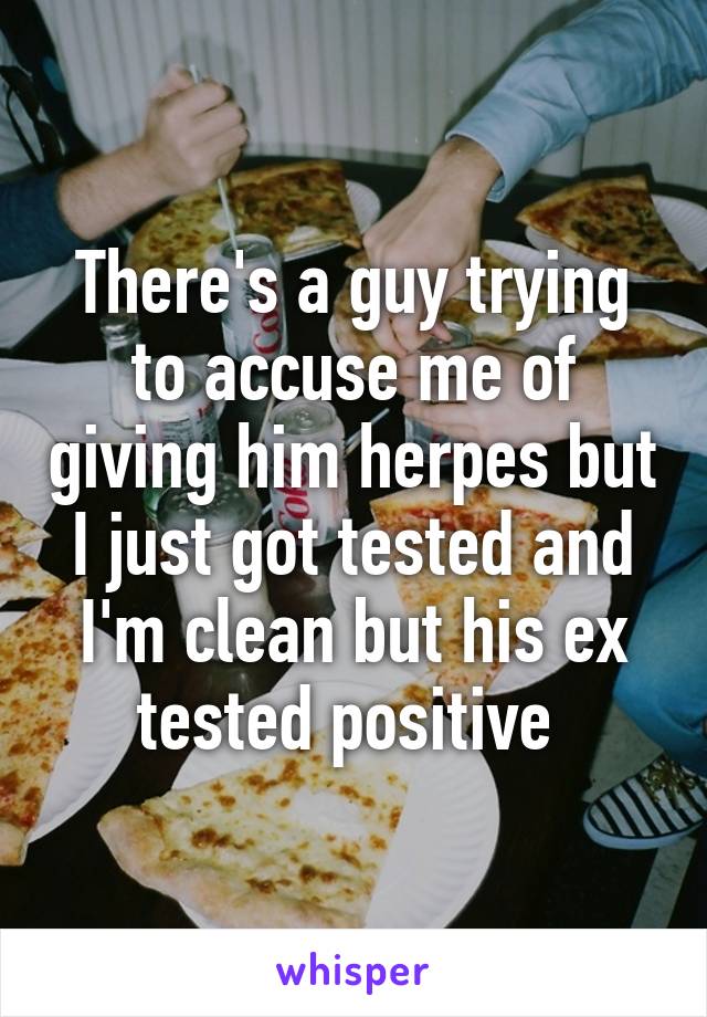 There's a guy trying to accuse me of giving him herpes but I just got tested and I'm clean but his ex tested positive 