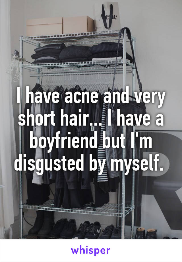 I have acne and very short hair... I have a boyfriend but I'm disgusted by myself. 