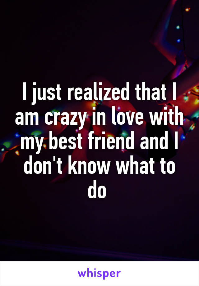 I just realized that I am crazy in love with my best friend and I don't know what to do 